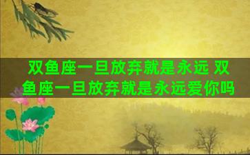 双鱼座一旦放弃就是永远 双鱼座一旦放弃就是永远爱你吗